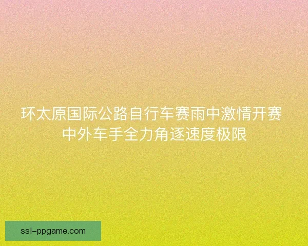 环太原国际公路自行车赛雨中激情开赛 中外车手全力角逐速度极限 环太原国际公路自行车赛雨中激情开赛 中外车手全力角逐速度极限