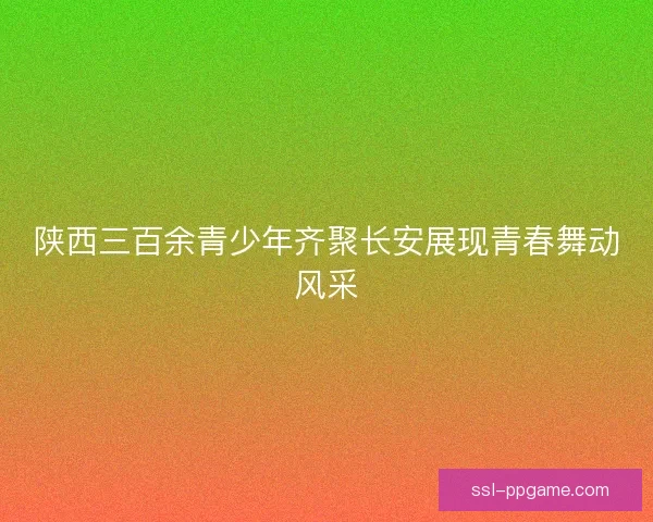 陕西三百余青少年齐聚长安展现青春舞动风采 陕西三百余青少年齐聚长安展现青春舞动风采