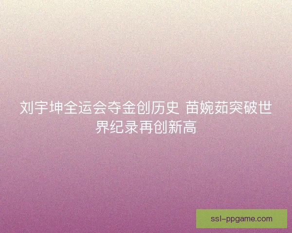 刘宇坤全运会夺金创历史 苗婉茹突破世界纪录再创新高