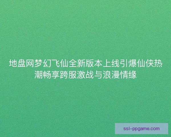 地盘网梦幻飞仙全新版本上线引爆仙侠热潮畅享跨服激战与浪漫情缘