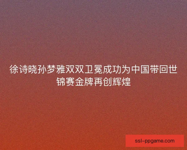 徐诗晓孙梦雅双双卫冕成功为中国带回世锦赛金牌再创辉煌