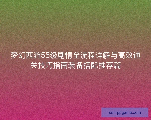 梦幻西游55级剧情全流程详解与高效通关技巧指南装备搭配推荐篇