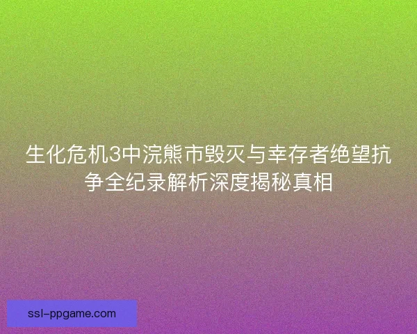 生化危机3中浣熊市毁灭与幸存者绝望抗争全纪录解析深度揭秘真相