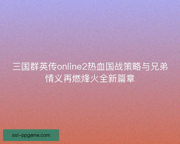 三国群英传online2热血国战策略与兄弟情义再燃烽火全新篇章 三国群英传online2热血国战策略与兄弟情义再燃烽火全新篇章