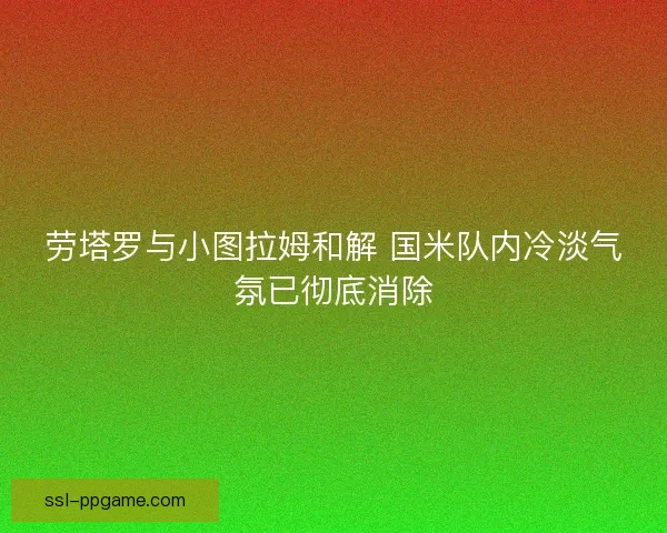 劳塔罗与小图拉姆和解 国米队内冷淡气氛已彻底消除