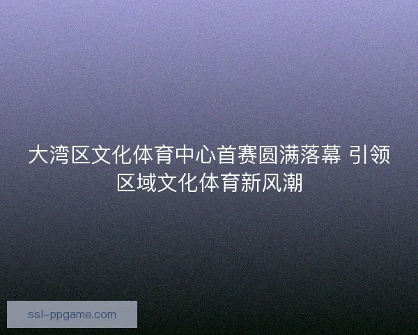 大湾区文化体育中心首赛圆满落幕 引领区域文化体育新风潮
