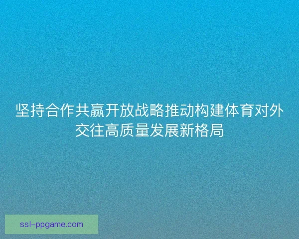坚持合作共赢开放战略推动构建体育对外交往高质量发展新格局