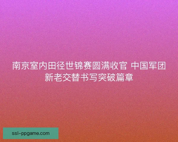 南京室内田径世锦赛圆满收官 中国军团新老交替书写突破篇章